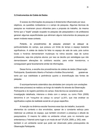 28



3.2 Instrumentos de Coleta de Dados


      O acesso às informações da pesquisa é diretamente influenciado por seus
objetivos, as questões norteadoras e o campo de pesquisa. Algumas técnicas de
pesquisa se mostraram pouco eficientes para a proposta do trabalho, da mesma
forma que a "dupla" posição ocupada na pesquisa (de pesquisadora e de professora)
geraram algumas especificidades que eliminam alguns instrumentos de pesquisa por
serem inviáveis nesse contexto.

      Portanto,   os   procedimentos    de   pesquisa    precisam   se   adequar   as
particularidades do campo, que possuiu um limite de tempo e espaço bastante
significativos. A coleta de dados foi feita no espaço de sala de aula, pois outros
locais e horários demandariam mudanças na rotina escolar, seja de outros
professores, seja dos próprios alunos; por isso se decidiu por estratégias que não
demandassem alterações do cotidiano escolar, para evitar transtornos, e
conseguissem gerar levantamento similar de informações.

      Dessa forma, a escolha dos procedimentos de coletas de dados (Observação
Participante, Questionário Aberto e Fechado e Análise Documental)         guiaram-se
tanto por sua viabilidade e pertinência quanto a diversificação das fontes de
pesquisa.

      O acompanhamento sistemático das atividades (em conjunto com anotações
sobre esse processo) se realizou ao longo do trabalho foi através da Observação
Participante e do registro periódico do campo. Esta técnica se caracteriza pela
investigação detalhada, intensiva e direta com o campo, ou como Flick (2009)
denomina é um "mergulhar de cabeça no campo" (p.207), que visa analisar os
significados e ações da realidade social de um grupo específico.

      A inserção na dinâmica escolar favorece esse tipo de trabalho, buscando
elementos do contexto e dos envolvidos, apesar de o constante esforço para
relativizar as práticas do espaço, que também envolvem a presença e atitude da
pesquisadora. O mesmo foi válido no ambiente virtual, pois no momento que
entendemos a "internet como lugar e um modo de ser" (FLICK, 2009, p. 242), este
também é um ambiente social que pode ser observado pelos pressupostos da
Observação Participante.
 
