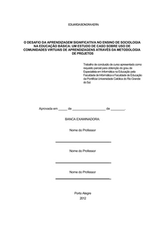 EDUARDA BONORA KERN




O DESAFIO DA APRENDIZAGEM SIGNIFICATIVA NO ENSINO DE SOCIOLOGIA
     NA EDUCAÇÃO BÁSICA: UM ESTUDO DE CASO SOBRE USO DE
COMUNIDADES VIRTUAIS DE APRENDIZAGENS ATRAVÉS DA METODOLOGIA
                          DE PROJETOS


                                   Trabalho de conclusão de curso apresentado como
                                   requisito parcial para obtenção do grau de
                                   Especialista em Informática na Educação pela
                                   Faculdade de Informática e Faculdade de Educação
                                   da Pontifícia Universidade Católica do Rio Grande
                                   do Sul.




        Aprovada em _____ de ___________________ de ________.


                        BANCA EXAMINADORA:


                          Nome do Professor


                  __________________________________


                          Nome do Professor


                  __________________________________


                          Nome do Professor
                  __________________________________




                             Porto Alegre
                                 2012
 