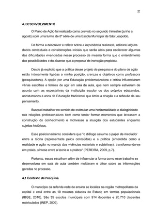 32



4. DESENVOLVIMENTO

       O Plano de Ação foi realizado como previsto no segundo trimestre (junho a
agosto) com uma turma de 8º série de uma Escola Municipal de São Leopoldo.

       De forma a descrever e refletir sobre a experiência realizada, utilizarei alguns
dados contextuais e considerações iniciais que serão úteis para esclarecer algumas
das dificuldades vivenciadas nesse processo da mesma forma que o entendimento
das possibilidades e do alcance que a proposta de inovação propiciou.

       Desde já explicito que a prática desse projeto de pesquisa e do plano de ação
estão intimamente ligadas a minha posição, crenças e objetivos como professora
(pesquisadora). A opção por uma Educação problematizadora e crítica influenciaram
várias escolhas e formas de agir em sala de aula, que nem sempre estiveram de
acordo com as expectativas da instituição escolar ou dos próprios educandos,
acostumados a anos de Educação tradicional que limita a criação e a reflexão de seu
pensamento.

       Busquei trabalhar no sentido de estimular uma horizontalidade e dialogicidade
nas relações professor-aluno bem como tentar formar momentos que levassem a
construção do conhecimento e motivasse a atuação dos estudantes enquanto
sujeitos históricos.

       Esse posicionamento considera que "o diálogo assume o papel de mediador
entre a teoria (representada pelos conteúdos) e a prática (entendida como a
realidade e ação no mundo das vivências materiais e subjetivas), transformando-se
em práxis, síntese entre a teoria e a prática" (PEREIRA, 2009, p.7).

       Portanto, essas escolham além de influenciar a forma como esse trabalho se
desenvolveu em sala de aula também moldaram o olhar sobre as informações
geradas no processo.

4.1 Contexto da Pesquisa

       O município da referida rede de ensino se localiza na região metropolitana da
capital e está entre as 10 maiores cidades do Estado em termos populacionais
(IBGE, 2010). São 35 escolas municipais com 914 docentes e 20.710 discentes
matriculados (INEP, 2009).
 