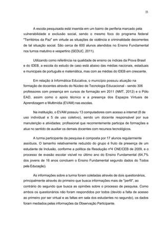 33




      A escola pesquisada está inserida em um bairro de periferia marcado pela
vulnerabilidade e exclusão social, sendo o mesmo foco do programa federal
"Territórios da Paz" em virtude as situações de violência e criminalidade decorrentes
de tal situação social. São cerca de 600 alunos atendidos no Ensino Fundamental
nos turnos matutino e vespertino (SEDUC, 2011).

      Utilizando como referência na qualidade de ensino os índices da Prova Brasil
e do IDEB, a escola do estudo de caso está abaixo das médias nacionais, estaduais
e municipais de português e matemática, mas com as médias do IDEB em crescente.

      Em relação à Informática Educativa, o município possuiu atuação na
formação de docentes através do Núcleo de Tecnologia Educacional - sendo 306
professores com presença em cursos de formação em 2011 (NMT, 2012) e o Pólo
EAD, assim como o apoio técnico e a presença dos Espaços Virtuais de
Aprendizagem e Multimídia (EVAM) nas escolas.

      Na instituição, o EVAM possuiu 13 computadores com acesso a internet (8 de
uso individual e 5 de uso coletivo), sendo um docente responsável por sua
manutenção e atividades; profissional que recorrentemente participa de formações e
atua no sentido de auxiliar os demais docentes com recursos tecnológicos.

      A turma participante da pesquisa é composta por 17 alunos regularmente
assíduos. O tamanho relativamente reduzido do grupo é fruto da presença de um
estudante de Inclusão, conforme a política da Resolução nº4 CNE/CEB de 2009, e o
processo de evasão escolar visível no último ano do Ensino Fundamental (64,7%
dos jovens de 16 anos concluem o Ensino Fundamental segundo dados do Todos
pela Educação).

      As informações sobre a turma foram coletadas através de dois questionários,
principalmente através do primeiro que busca informações mais de "perfil", ao
contrário do segundo que busca as opiniões sobre o processo de pesquisa. Como
ambos os questionários não foram respondidos por todos (devido a falta de acesso
ao primeiro por ser virtual e as faltas em sala dos estudantes no segundo), os dados
foram mediados pelas informações da Observação Participante.
 