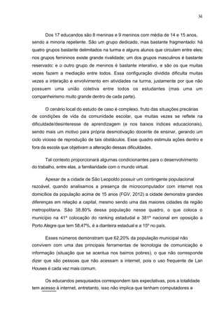 34



      Dos 17 educandos são 8 meninas e 9 meninos com média de 14 e 15 anos,
sendo a minoria repetente. São um grupo dedicado, mas bastante fragmentado: há
quatro grupos bastante delimitados na turma e alguns alunos que circulam entre eles;
nos grupos femininos existe grande rivalidade; um dos grupos masculinos é bastante
reservado; e o outro grupo de meninos é bastante interativo, e são os que muitas
vezes fazem a mediação entre todos. Essa configuração dividida dificulta muitas
vezes a interação e envolvimento em atividades na turma, justamente por que não
possuem uma união coletiva entre todos os estudantes (mas uma um
companheirismo muito grande dentro de cada parte).

      O cenário local do estudo de caso é complexo, fruto das situações precárias
de condições de vida da comunidade escolar, que muitas vezes se reflete na
dificuldade/desinteresse de aprendizagem (e nos baixos índices educacionais),
sendo mais um motivo para própria desmotivação docente de ensinar, gerando um
ciclo vicioso de reprodução de tais obstáculos. Esse quadro estimula ações dentro e
fora da escola que objetivam a alteração dessas dificuldades.

      Tal contexto proporcionará algumas condicionantes para o desenvolvimento
do trabalho, entre elas, a familiaridade com o mundo virtual.

      Apesar de a cidade de São Leopoldo possuir um contingente populacional
razoável, quando analisamos a presença de microcomputador com internet nos
domicílios da população acima de 15 anos (FGV, 2012) a cidade demonstra grandes
diferenças em relação a capital, mesmo sendo uma das maiores cidades da região
metropolitana. São 38,80% dessa população nesse quadro, o que coloca o
município na 41º colocação do ranking estadudal e 381º nacional em oposição a
Porto Alegre que tem 58,47%, é a dianteira estadual e a 15º no país.

      Esses números demonstram que 62,20% da população municipal não
convivem com uma das principais ferramentas de tecnologia de comunicação e
informação (situação que se acentua nos bairros pobres), o que não corresponde
dizer que são pessoas que não acessam a internet, pois o uso frequente de Lan
Houses é cada vez mais comum.

      Os educandos pesquisados correspondem tais expectativas, pois a totalidade
tem acesso à internet, entretanto, isso não implica que tenham computadores e
 