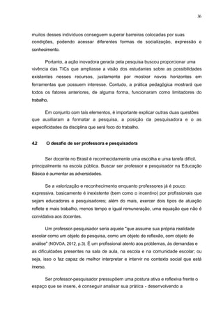 36



muitos desses indivíduos conseguem superar barreiras colocadas por suas
condições, podendo acessar diferentes formas de socialização, expressão e
conhecimento.

       Portanto, a ação inovadora gerada pela pesquisa buscou proporcionar uma
vivência das TICs que ampliasse a visão dos estudantes sobre as possibilidades
existentes nesses recursos, justamente por mostrar novos horizontes em
ferramentas que possuem interesse. Contudo, a prática pedagógica mostrará que
todos os fatores anteriores, de alguma forma, funcionaram como limitadores do
trabalho.

       Em conjunto com tais elementos, é importante explicar outras duas questões
que auxiliaram a formatar a pesquisa, a posição da pesquisadora e o as
especificidades da disciplina que será foco do trabalho.


4.2       O desafio de ser professora e pesquisadora


       Ser docente no Brasil é reconhecidamente uma escolha e uma tarefa difícil,
principalmente na escola pública. Buscar ser professor e pesquisador na Educação
Básica é aumentar as adversidades.

       Se a valorização e reconhecimento enquanto professores já é pouco
expressiva, basicamente é inexistente (bem como o incentivo) por profissionais que
sejam educadores e pesquisadores; além do mais, exercer dois tipos de atuação
reflete e mais trabalho, menos tempo e igual remuneração, uma equação que não é
convidativa aos docentes.

       Um professor-pesquisador seria aquele "que assume sua própria realidade
escolar como um objeto de pesquisa, como um objeto de reflexão, com objeto de
análise" (NOVOA, 2012, p.3). É um profissional atento aos problemas, às demandas e
as dificuldades presentes na sala de aula, na escola e na comunidade escolar; ou
seja, isso o faz capaz de melhor interpretar e intervir no contexto social que está
imerso.

       Ser professor-pesquisador pressupõem uma postura ativa e reflexiva frente o
espaço que se insere, é conseguir analisar sua prática - desenvolvendo a
 