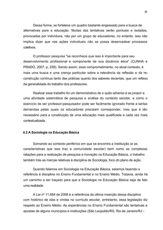 38



       Dessa forma, se fortalece um quadro bastante engessado para a busca de
alternativas para a educação. Muitas das tentativas serão pontuais e isoladas,
provocadas por indivíduos, não por um grupo de educadores, no entanto, isso não
implica dizer que nas ações individuais não se possa desencadear processos
coletivos.

       O professor pesquisa "se reconhece que isso é importante para seu
desenvolvimento profissional e componente de sua docência ética" (CUNHA e
PRADO, 2007, p. 258). Sendo assim, esse comprometimento, no atual contexto, é
mais uma busca e uma crença particular sobre a relevância da reflexão e da re-
construção contínua tanto das práticas quanto dos saberes docentes, que um reflexo
da generalidade do trabalho dos professores.

       Realizar esse trabalho foi um demonstrativo de o quão adverso é se propor a
uma atividade sistemática de pesquisa e análise do contexto escolar, e como o
exercício de ser professor-pesquisador pode ser facilmente ignorado frente a tantas
demandas pelas quais os educadores precisam corresponder, mas que é tão
necessário para a constituição de uma educação mais qualificada e cada vez mais
contextualizada.


4.3 A Sociologia na Educação Básica


       Somando ao contexto periférico em que se encontra a instituição (e as
características que isso traz a comunidade escolar) bem como as complexas
relações para a realização de pesquisa e inovação na Educação Básica, o trabalho
também trás as marcas relativas à disciplina de Sociologia, foco do plano de ação.

       Quando falamos em Sociologia na Educação Básica, estamos fazendo a
referência à disciplina no Ensino Fundamental e no Ensino Médio. Todavia, ainda há
um caminho a ser traçado para que a Sociologia na Educação Básica seja de fato
uma realidade.

       A Lei nº 11.684 de 2008 é a referência da última inserção dessa disciplina
com histórico de idas e vindas no currículo escolar, entretanto, essa legislação diz
respeito ao Ensino Médio. As experiências no Ensino Fundamental são tentativas e
apostas de alguns municípios e instituições (São Leopoldo/RS, Rio de Janeiro/RJ -
 
