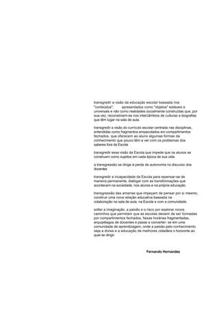 transgredir a visão da educação escolar baseada nos
"conteúdos",      apresentados como "objetos" estáveis e
universais e não como realidades socialmente construídas que, por
sua vez, reconstroem-se nos intercâmbios de culturas e biografias
que têm lugar na sala de aula.

transgredir a visão do currículo escolar centrada nas disciplinas,
entendidas como fragmentos empacotados em compartimentos
fechados, que oferecem ao aluno algumas formas de
conhecimento que pouco têm a ver com os problemas dos
saberes fora da Escola

transgredir essa visão da Escola que impede que os alunos se
construam como sujeitos em cada época de sua vida.

a transgressão se dirige à perda de autonomia no discurso dos
docentes

transgredir a incapacidade da Escola para repensar-se de
maneira permanente, dialogar com as transformações que
acontecem na sociedade, nos alunos e na própria educação.

transgressão das amarras que impeçam de pensar por si mesmo,
construir uma nova relação educativa baseada na
colaboração na sala de aula, na Escola e com a comunidade.

soltar a imaginação, a paixão e o risco por explorar novos
caminhos que permitam que as escolas deixem de ser formadas
por compartimentos fechados, faixas horárias fragmentadas,
arquipélagos de docentes e passe a converter- se em uma
comunidade de aprendizagem, onde a paixão pelo conhecimento
seja a divisa e a educação de melhores cidadãos o horizonte ao
qual se dirigir.



                                   Fernando Hernandez
 