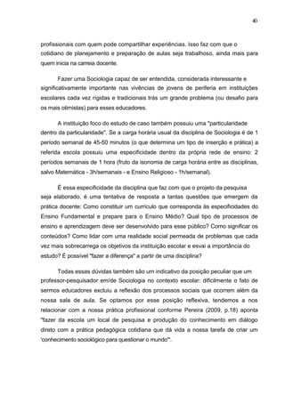 40



profissionais com quem pode compartilhar experiências. Isso faz com que o
cotidiano de planejamento e preparação de aulas seja trabalhoso, ainda mais para
quem inicia na carreia docente.

      Fazer uma Sociologia capaz de ser entendida, considerada interessante e
significativamente importante nas vivências de jovens de periferia em instituições
escolares cada vez rígidas e tradicionais trás um grande problema (ou desafio para
os mais otimistas) para esses educadores.

      A instituição foco do estudo de caso também possuiu uma "particularidade
dentro da particularidade". Se a carga horária usual da disciplina de Sociologia é de 1
período semanal de 45-50 minutos (o que determina um tipo de inserção e prática) a
referida escola possuiu uma especificidade dentro da própria rede de ensino: 2
períodos semanais de 1 hora (fruto da isonomia de carga horária entre as disciplinas,
salvo Matemática - 3h/semanais - e Ensino Religioso - 1h/semanal).

      É essa especificidade da disciplina que faz com que o projeto da pesquisa
seja elaborado, é uma tentativa de resposta a tantas questões que emergem da
prática docente: Como constituir um currículo que corresponda às especificidades do
Ensino Fundamental e prepare para o Ensino Médio? Qual tipo de processos de
ensino e aprendizagem deve ser desenvolvido para esse público? Como significar os
conteúdos? Como lidar com uma realidade social permeada de problemas que cada
vez mais sobrecarrega os objetivos da instituição escolar e esvai a importância do
estudo? É possível "fazer a diferença" a partir de uma disciplina?

      Todas essas dúvidas também são um indicativo da posição peculiar que um
professor-pesquisador em/de Sociologia no contexto escolar: dificilmente o fato de
sermos educadores excluiu a reflexão dos processos sociais que ocorrem além da
nossa sala de aula. Se optamos por esse posição reflexiva, tendemos a nos
relacionar com a nossa prática profissional conforme Pereira (2009, p.18) aponta
"fazer da escola um local de pesquisa e produção do conhecimento em diálogo
direto com a prática pedagógica cotidiana que dá vida a nossa tarefa de criar um
'conhecimento sociológico para questionar o mundo'".
 