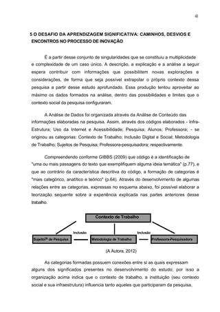 41



5 O DESAFIO DA APRENDIZAGEM SIGNIFICATIVA: CAMINHOS, DESVIOS E
ENCONTROS NO PROCESSO DE INOVAÇÃO


       É a partir desse conjunto de singularidades que se constituiu a multiplicidade
e complexidade de um caso único. A descrição, a explicação e a análise a seguir
espera contribuir com informações que possibilitem novas explorações e
considerações, de forma que seja possível extrapolar o próprio contexto dessa
pesquisa a partir desse estudo aprofundado. Essa produção tentou aproveitar ao
máximo os dados formados na análise, dentro das possibilidades e limites que o
contexto social da pesquisa configuraram.

       A Análise de Dados foi organizada através da Análise de Conteúdo das
informações elaboradas na pesquisa. Assim, através dos códigos elaborados - Infra-
Estrutura; Uso da Internet e Acessibilidade; Pesquisa; Alunos; Professora; - se
originou as categorias: Contexto de Trabalho; Inclusão Digital e Social; Metodologia
de Trabalho; Sujeitos de Pesquisa; Professora-pesquisadora; respectivamente.

       Compreendendo conforme GIBBS (2009) que código é a identificação de
"uma ou mais passagens do texto que exemplifiquem alguma ideia temática" (p.77), e
que ao contrário da característica descritiva do código, a formação de categorias é
"mais categórico, anatítico e teórico" (p.64). Através do desenvolvimento de algumas
relações entre as categorias, expressas no esquema abaixo, foi possível elaborar a
teorização sequente sobre a experiência explicada nas partes anteriores desse
trabalho.


                                      Contexto de Trabalho


                         Inclusão                              Inclusão
 SujeitoIs de Pesquisa              Metodologia de Trabalho               Professora-Pesquisadora


                                            (A Autora, 2012)

       As categorias formadas possuem conexões entre si as quais expressam
alguns dos significados presentes no desenvolvimento do estudo; por isso a
organização acima indica que o contexto de trabalho, a instituição (seu contexto
social e sua infraestrutura) influencia tanto aqueles que participaram da pesquisa,
 