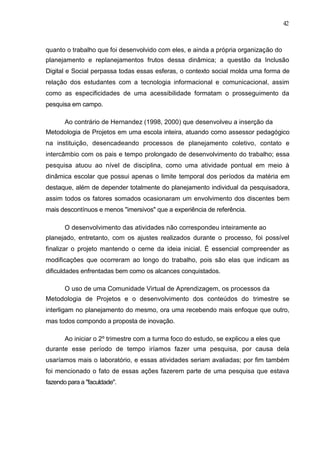 42



quanto o trabalho que foi desenvolvido com eles, e ainda a própria organização do
planejamento e replanejamentos frutos dessa dinâmica; a questão da Inclusão
Digital e Social perpassa todas essas esferas, o contexto social molda uma forma de
relação dos estudantes com a tecnologia informacional e comunicacional, assim
como as especificidades de uma acessibilidade formatam o prosseguimento da
pesquisa em campo.

       Ao contrário de Hernandez (1998, 2000) que desenvolveu a inserção da
Metodologia de Projetos em uma escola inteira, atuando como assessor pedagógico
na instituição, desencadeando processos de planejamento coletivo, contato e
intercâmbio com os pais e tempo prolongado de desenvolvimento do trabalho; essa
pesquisa atuou ao nível de disciplina, como uma atividade pontual em meio à
dinâmica escolar que possui apenas o limite temporal dos períodos da matéria em
destaque, além de depender totalmente do planejamento individual da pesquisadora,
assim todos os fatores somados ocasionaram um envolvimento dos discentes bem
mais descontínuos e menos "imersivos" que a experiência de referência.

       O desenvolvimento das atividades não correspondeu inteiramente ao
planejado, entretanto, com os ajustes realizados durante o processo, foi possível
finalizar o projeto mantendo o cerne da ideia inicial. É essencial compreender as
modificações que ocorreram ao longo do trabalho, pois são elas que indicam as
dificuldades enfrentadas bem como os alcances conquistados.

       O uso de uma Comunidade Virtual de Aprendizagem, os processos da
Metodologia de Projetos e o desenvolvimento dos conteúdos do trimestre se
interligam no planejamento do mesmo, ora uma recebendo mais enfoque que outro,
mas todos compondo a proposta de inovação.

       Ao iniciar o 2º trimestre com a turma foco do estudo, se explicou a eles que
durante esse período de tempo iríamos fazer uma pesquisa, por causa dela
usaríamos mais o laboratório, e essas atividades seriam avaliadas; por fim também
foi mencionado o fato de essas ações fazerem parte de uma pesquisa que estava
fazendo para a "faculdade".
 
