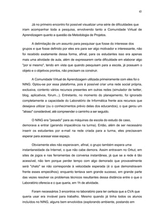 43



      Já no primeiro encontro foi possível visualizar uma série de dificuldades que
iriam acompanhar toda a pesquisa, envolvendo tanto a Comunidade Virtual de
Aprendizagem quanto a questão da Metodologia de Projetos.

      A delimitação de um assunto para pesquisar que fosse do interesse dos
grupos e que fosse definido por eles era para ser algo motivador e interessante, não
foi recebido exatamente dessa forma, afinal, para os estudantes isso era apenas
mais uma atividade de aula, além de expressarem certa dificuldade em elaborar algo
"por si mesmo", tendo em vista que quando pesquisam para a escola, já possuem o
objeto e o objetivos prontos, não precisam os construir.

      A Comunidade Virtual de Aprendizagem utilizada primeiramente com eles foi o
NING. Optou-se por essa plataforma, pois é possível criar uma rede social própria,
exclusiva, contento vários recursos presentes em outras redes (simulador de twitter,
blog, aplicativos, fórum...). Entretanto, no momento do planejamento, foi ignorado
completamente a capacidade do Laboratório de Informática frente aos recursos que
desejava utilizar (ou o conhecimentos prévio delas dos educandos), o que gerou um
"atraso" considerável, até compreender o caminho a ser seguido.

      O NING era "pesado" para as máquinas da escola do estudo de caso,
demorava a entrar (gerando impaciência na turma). Então, além de ser necessário
inserir os estudantes por e-mail na rede criada para a turma, eles precisavam
esperar para acessar esse espaço.

      Obviamente eles não esperavam, afinal, o grupo também espera uma
instantaneidade da Internet, o que não cabe demora. Assim entravam no Orkut, em
sites de jogos e nas ferramentas de conversa instantânea, já que se a rede é tão
acessível, não tem porque perder tempo com algo demorado que provavelmente
será "chato" se não corresponde à velocidade esperada (é o que demonstravam
frente esses empecilhos); enquanto tentava sem grande sucesso, em grande parte
das vezes resolver os problemas técnicos resultantes dessa distância entre o que o
Laboratório oferecia e o que queria, em 1h de atividade.

      Foram necessários 3 encontros no laboratório para ter certeza que a CVA que
queria usar era inviável para trabalho. Mesmo quando já tinha todos os alunos
incluídos no NING, alguns bem envolvidos (explorando ambiente, postando em
 