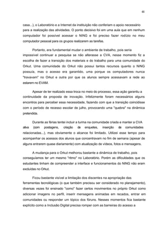 44



casa...), o Laboratório e a Internet da instituição não conferiam o apoio necessário
para a realização das atividades. O ponto decisivo foi em uma aula que em nenhum
computador foi possível acessar o NING e foi preciso fazer rodízio no meu
computador pessoal para os grupos realizarem as tarefas.

        Portanto, era fundamental mudar o ambiente de trabalho, pois seria
impossível continuar a pesquisa se não alterasse a CVA, nesse momento fiz a
escolha de fazer a transição dos materiais e do trabalho para uma comunidade do
Orkut. Uma comunidade do Orkut não possui tantos recursos quanto o NING
possuía, mas o acesso era garantido, uma porque os computadores nunca
"travavam" no Orkut e outra por que os alunos sempre acessavam a rede ao
estarem no EVAM.

        Apesar de ter realizado essa troca no meio do processo, essa ação garantiu a
continuidade da proposta de inovação. Infelizmente foram necessários alguns
encontros para perceber essa necessidade, fazendo com que a transição coincidisse
com o período de recesso escolar de julho, provocando uma "quebra" na dinâmica
pretendida.

        Durante as férias tentei incluir a turma na comunidade criada e manter a CVA
ativa   (com    postagens,   criação   de   enquetes,   inserção    de   comunidades
relacionadas...), mas obviamente o alcance foi limitado. Utilizei esse tempo para
acompanhar os acessos dos alunos que concentravam no fim de semana (apesar de
alguns entrarem quase diariamente) com atualização de vídeos, fotos e mensagens.

        A mudança para o Orkut melhorou bastante a dinâmica de trabalho, pois
conseguíamos ter um mesmo "ritmo" no Laboratório. Porém as dificuldades que os
estudantes tinham de compreender a interface e funcionamentos do NING não eram
excluídas no Orkut.

        Ficou bastante visível a limitação dos discentes na apropriação das
ferramentas tecnológicas (o que também precisou ser considerado no planejamento),
diversas vezes foi ensinado "como" fazer certos movimentos no próprio Orkut como
adicionar imagens no perfil, inserir mensagens animadas em recados, entrar em
comunidades ou responder um tópico dos fóruns. Nesses momentos fica bastante
explícito como a Inclusão Digital precisa romper com as barreiras do acesso a
 
