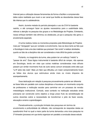 45



Internet para a utilização dessas ferramentas de forma a facilitar a compreensão
deles sobre realidade que vivem e ser canal que facilite as descobertas dessa fase
tão intensa que é a adolescência.

      Assim, durante metade do período planejado o uso da CVA foi bastante
restrito, e até conseguir fazer os ajustes necessários para a usabilidade dela,
reforcei a atenção na pesquisa dos grupos e na Metodologia de Projetos. Entretanto,
nesse enfoque também não eliminou os obstáculos, já que a pesquisa não gerou o
envolvimento esperado.

      A turma realizou todos os momentos propostos pela Metodologia de Projetos
mais por "obrigação" que por vontade e envolvimento. Isso se deve tanto ao fato que
a Sociologia é mais uma das matérias que precisam "dar conta" e realizar atividades,
quanto ao fato de a disciplina não ser considerada a mais difícil da grade curricular.

      Portanto, no imaginário da turma, eles podem ter um esforço "médio" e
"passar de ano". Essa lógica instrumental é bastante difícil de romper, não apenas
em Sociologia, tendo em vista que outras matérias consideradas mais difíceis
passam por similar movimento fruto de outro senso comum enraizado entre eles que
"a 8º série não roda". Mais um fator que dificultou um maior comprometimento foram
as faltas dos alunos que estimulava ainda mais os níveis díspares de
acompanhamento.

      Essa dedicação em relação à pesquisa provavelmente poderia ser diferente
se fosse feita em paralelo com outras disciplinas e houvesse um movimento conjunto
de professores e instituição escolar para caminhar em um processo de revisão
metodológica institucional. Contudo, esse contexto na instituição estudada ainda
precisaria ser construído como objetivo a longo prazo fruto da sensibilização de
outros docentes sobre a necessidade de transformar o jeito de fazer escola,
educação e ensino e aprendizagem.

      Paradoxalmente, a produção limitada das pesquisas em termos de
envolvimento e profundidade de reflexão, não corresponde às respostas dadas ao
questionário final no qual a maior parte da turma demandou uma nova pesquisa no
3º trimestre (processo em que tento organizar em paralelo a conclusão desse estudo
 