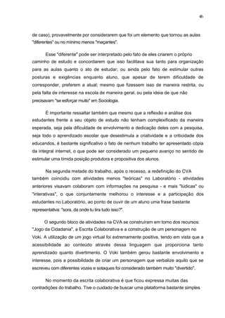 46



de caso), provavelmente por considerarem que foi um elemento que tornou as aulas
"diferentes" ou no mínimo menos "maçantes".

       Esse "diferente" pode ser interpretado pelo fato de eles criarem o próprio
caminho de estudo e concordarem que isso facilitava sua tanto para organização
para as aulas quanto o ato de estudar; ou ainda pelo fato de estimular outras
posturas e exigências enquanto aluno, que apesar de terem dificuldade de
corresponder, preferem a atual; mesmo que fizessem isso de maneira restrita, ou
pela falta de interesse na escola de maneira geral, ou pela ideia de que não
precisavam "se esforçar muito" em Sociologia.

       É importante ressaltar também que mesmo que a reflexão e análise dos
estudantes frente a seu objeto de estudo não tenham complexificado da maneira
esperada, seja pela dificuldade de envolvimento e dedicação deles com a pesquisa,
seja todo o aprendizado escolar que desestimula a criatividade e a criticidade dos
educandos, é bastante significativo o fato de nenhum trabalho ter apresentado cópia
da integral internet, o que pode ser considerado um pequeno avanço no sentido de
estimular uma tímida posição produtora e propositiva dos alunos.

       Na segunda metade do trabalho, após o recesso, a redefinição do CVA
também coincidiu com atividades menos "teóricas" no Laboratório - atividades
anteriores visavam colaboram com informações na pesquisa - e mais "lúdicas" ou
"interativas", o que conjuntamente melhorou o interesse e a participação dos
estudantes no Laboratório, ao ponto de ouvir de um aluno uma frase bastante
representativa: "sora, da onde tu tira tudo isso?".

      O segundo bloco de atividades na CVA se construíram em torno dos recursos:
"Jogo da Cidadania", a Escrita Colaborativa e a construção de um personagem no
Voki. A utilização de um jogo virtual foi extremamente positiva, tendo em vista que a
acessibilidade ao conteúdo através dessa linguagem que proporciona tanto
aprendizado quanto divertimento. O Voki também gerou bastante envolvimento e
interesse, pois a possibilidade de criar um personagem que verbalize aquilo que se
escreveu com diferentes vozes e sotaques foi considerado também muito "divertido".

       No momento da escrita colaborativa é que ficou expressa muitas das
contradições do trabalho. Tive o cuidado de buscar uma plataforma bastante simples
 