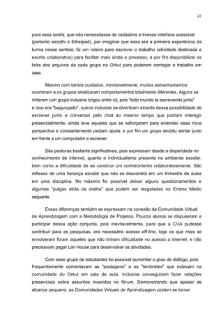 47



para essa tarefa, que não necessitasse de cadastros e tivesse interface acessível
(portanto escolhi o Etherpad), por imaginar que essa era a primeira experiência da
turma nesse sentido; fiz um roteiro para escrever o trabalho (atividade destinada a
escrita colaborativa) para facilitar mais ainda o processo, e por fim disponibilizei os
links dos arquivos de cada grupo no Orkut para poderem começar o trabalho em
casa.

        Mesmo com tantos cuidados, inevitavelmente, muitos estranhamentos
ocorreram e os grupos sinalizaram comportamentos totalmente diferentes. Alguns se
irritaram (um grupo inclusive brigou entre si), pois "todo mundo tá escrevendo junto"
e isso era "bagunçado"; outros inclusive se divertiram através dessa possibilidade de
escrever junto e conversar pelo chat ao mesmo tempo que podiam interagir
presencialmente; ainda teve aqueles que se esforçaram para entender essa nova
perspectiva e constantemente pediam ajuda; e por fim um grupo decidiu sentar junto
em frente a um computador e escrever.

        São posturas bastante significativas, pois expressam desde a disparidade no
conhecimento de internet, quanto o individualismo presente no ambiente escolar,
bem como a dificuldade de se construir um conhecimento colaborativamente. São
reflexos de uma herança escolar que não se descontroi em um trimestre de aulas
em uma disciplina. No máximo foi possível deixar alguns questionamentos e
algumas "pulgas atrás da orelha" que podem ser resgatadas no Ensino Médio
sequente.

        Essas diferenças também se expressam na conexão da Comunidade Virtual
de Aprendizagem com a Metodologia de Projetos. Poucos alunos se dispuseram a
participar dessa ação conjunta, pois inevitavelmente, para que a CVA pudesse
contribuir para as pesquisas, era necessário acesso off-line, logo os que mais se
envolveram foram aqueles que não tinham dificuldade no acesso a internet, e não
precisavam pagar Lan House para desenvolver as atividades.

        Com esse grupo de estudantes foi possível aumentar o grau de diálogo, pois
frequentemente comentavam as "postagens" e os "lembretes" que estavam na
comunidade do Orkut em sala de aula, inclusive conseguiram fazer relações
presenciais sobre assuntos inseridos no fórum. Demonstrando que apesar de
alcance pequeno, as Comunidades Virtuais de Aprendizagem podem se tornar
 