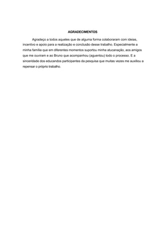 AGRADECIMENTOS

      Agradeço a todos aqueles que de alguma forma colaboraram com ideias,
incentivo e apoio para a realização e conclusão desse trabalho. Especialmente a
minha família que em diferentes momentos suportou minha atucanação, aos amigos
que me ouviram e ao Bruno que acompanhou (aguentou) todo o processo. E a
sinceridade dos educandos participantes da pesquisa que muitas vezes me auxiliou a
repensar o próprio trabalho.
 