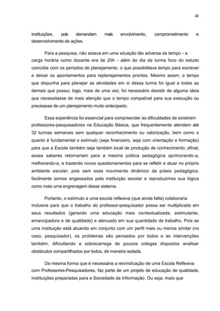 49



instituições,   pois   demandam      mais    envolvimento,     comprometimento        e
desenvolvimento de ações.

       Para a pesquisa, não estava em uma situação tão adversa de tempo - a
carga horária como docente era de 20h - além do dia da turma foco do estudo
coincidia com os períodos de planejamento, o que possibilitava tempo para escrever
e deixar os apontamentos para replanejamentos prontos. Mesmo assim, o tempo
que dispunha para planejar as atividades em si dessa turma foi igual a todas as
demais que possui, logo, mais de uma vez, foi necessário desistir de alguma ideia
que necessitasse de mais atenção que o tempo compatível para sua execução ou
precisasse de um planejamento muito antecipado.

       Essa experiência foi essencial para compreender as dificuldades de existirem
professores-pesquisadores na Educação Básica, que frequentemente atendem até
32 turmas semanais sem qualquer reconhecimento ou valorização, bem como o
quanto é fundamental o estímulo (seja financeiro, seja com orientação e formação)
para que a Escola também seja também local de produção de conhecimento; afinal,
esses saberes retornariam para a mesma prática pedagógica aprimorando-a,
melhorando-a, e trazendo novos questionamentos para se refletir e atuar no próprio
ambiente escolar; pois sem esse movimento dinâmico da práxis pedagógica,
facilmente somos engessados pela instituição escolar e reproduzimos sua lógica
como mais uma engrenagem desse sistema.

       Portanto, o estímulo a uma escola reflexiva (que ainda falta) colaboraria
inclusive para que o trabalho do professor-pesquisador possa ser multiplicado em
seus resultados (gerando uma educação mais contextualizada, estimulante,
emancipadora e de qualidade) e atenuado em sua quantidade de trabalho. Pois se
uma instituição está atuando em conjunto com um perfil mais ou menos similar (no
caso, pesquisador), os problemas são pensados por todos e as intervenções
também, dificultando a sobrecarrega de poucos colegas dispostos analisar
obstáculos compartilhados por todos, de maneira isolada.

       Da mesma forma que é necessária a reivindicação de uma Escola Reflexiva
com Professores-Pesquisadores, faz parte de um projeto de educação de qualidade,
instituições preparadas para a Sociedade da Informação. Ou seja, mais que
 