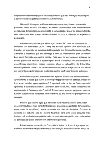 50



simplesmente escolas equipadas tecnologicamente, que haja formação docente para
a compreensão das potencialidade dessas ferramentas.

      Não é difícil imaginar a diferença dessa mesma pesquisa em uma escola
particular, tendo em vista que essas, ao menos, dispõem bem mais intensivamente
de recursos de tecnologia da informação e comunicação. Dispor de salas multimídia
com laboratórios com acesso rápido a internet faz toda a diferença na experiência
pedagógica.

      Além de compreender que a Educação para as TIC deve ser um elemento
curricular tão transversal (PCN, 1997) nas Escolas quanto uma Educação que
trabalhe, por exemplo, as questões da Diversidade, dos Direitos Humanos e do Meio
Ambiente, é imperativo que isso aconteça a partir do financiamento para tal objetivo
bem como formação do quadro escolar. Pois além da desvantagem existente na
escola pública em relação à aparelhagem, existe a distância de oportunidades e
experiências disponíveis nesses espaços, afinal o Laboratório de Informática
também pode ser utilizado de forma meramente recreativa e reprodutora, não sendo
um elemento que potencialize as mudanças que lhe são frequentemente atribuídas.

      Ao final desse projeto, me deparei com algumas dúvidas que estimulam novos
apontamento e ações que fazem a prática pedagógica não ficar estática. Depois de
todo esse trabalho, como continuar? É possível voltar a dar as "aulas normais"
ignorando a experiência anterior? (ao menos com essa turma, nessa série) Devo dar
continuidade à Pedagogia de Projetos? Essas foram algumas perguntas que me
fizeram buscar novos horizontes para o término do ano letivo e o planejamento do
sequente.

      Percebi que fiz uma ação que demanda mais trabalho anterior para poder
desenhar resultados mais consistentes (pois os alcances conquistados demonstram a
capacidade de ampliá-los), ainda pensando em nível de disciplina. Enquanto o
contexto de trabalho não se mostra favorável para uma ação conjunta mais
institucional, analisei o que poderia melhor a partir dessa experiência e quais seriam
as perspectivas que se criariam com o término da pesquisa.

      Primeiramente, a questão da Comunidade Virtual de Aprendizagem para ser
melhorar aproveitada e explorada merece uma atenção específica com um tempo de
 