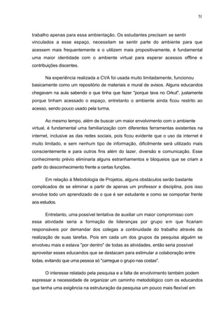 51



trabalho apenas para essa ambientação. Os estudantes precisam se sentir
vinculados a esse espaço, necessitam se sentir parte do ambiente para que
acessem mais frequentemente e o utilizem mais propositivamente, é fundamental
uma maior identidade com o ambiente virtual para esperar acessos offline e
contribuições discentes.

      Na experiência realizada a CVA foi usada muito limitadamente, funcionou
basicamente como um repositório de materiais e mural de avisos. Alguns educandos
chegavam na aula sabendo o que tinha que fazer "porque tava no Orkut", justamente
porque tinham acessado o espaço, entretanto o ambiente ainda ficou restrito ao
acesso, sendo pouco usado pela turma.

      Ao mesmo tempo, além de buscar um maior envolvimento com o ambiente
virtual, é fundamental uma familiarização com diferentes ferramentas existentes na
internet, inclusive as das redes sociais, pois ficou evidente que o uso da internet é
muito limitado, e sem nenhum tipo de informação, dificilmente será utilizado mais
conscientemente e para outros fins além do lazer, diversão e comunicação. Esse
conhecimento prévio eliminaria alguns estranhamentos e bloqueios que se criam a
partir do desconhecimento frente a certas funções.

      Em relação à Metodologia de Projetos, alguns obstáculos serão bastante
complicados de se eliminar a partir de apenas um professor e disciplina, pois isso
envolve todo um aprendizado de o que é ser estudante e como se comportar frente
aos estudos.

      Entretanto, uma possível tentativa de auxiliar um maior compromisso com
essa atividade seria a formação de lideranças por grupo em que ficariam
responsáveis por demandar dos colegas a continuidade do trabalho através da
realização de suas tarefas. Pois em cada um dos grupos da pesquisa alguém se
envolveu mais e estava "por dentro" de todas as atividades, então seria possível
aproveitar esses educandos que se destacam para estimular a colaboração entre
todas, evitando que uma pessoa só "carregue o grupo nas costas".

      O interesse relatado pela pesquisa e a falta de envolvimento também podem
expressar a necessidade de organizar um caminho metodológico com os educandos
que tenha uma exigência na estruturação da pesquisa um pouco mais flexível em
 