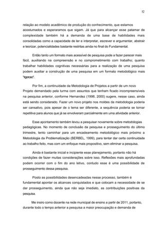 52



relação ao modelo acadêmico de produção do conhecimento, que estamos
acostumados e esperaramos que sigam. Já que para alcançar esse patamar de
complexidade também há a demanda de uma base de habilidades mais
consolidadas como a capacidade de ler e interpretar, escrever e argumentar, abstrair
e teorizar, potencialidades bastante restritas ainda no final do Fundamental.

        Então tanto um formato mais acessível de pesquisa pode a fazer parecer mais
fácil, auxiliando na compreensão e no comprometimento com trabalho; quanto
trabalhar habilidades cognitivas necessárias para a realização de uma pesquisa
podem auxiliar a construção de uma pesquisa em um formato metodológico mais
"rigoroso".

        Por fim, a continuidade da Metodologia de Projetos a partir de um novo
Projeto demandado pela turma com assuntos que tenham ficado incompreensíveis
na pesquisa anterior, conforme Hernandez (1998, 2000) sugere, nesse caso, ainda
está sendo considerado. Fazer um novo projeto nos moldes da metodologia poderia
ser cansativo, pois apesar de o tema ser diferente, a sequência poderia se tornar
repetitiva para alunos que já se envolveram parcialmente em uma atividade anterior.

        Esse apontamento também levou a pesquisar novamente sobre metodologias
pedagógicas. No momento de conclusão da pesquisa e prosseguimento do último
trimestre, tento caminhar para um encadeamento metodológico mais próximo a
Metodologia da Problematização (BERBEL, 1999), para tentar dar certa continuidade
ao trabalho feito, mas com um enfoque mais propositivo, sem eliminar a pesquisa.

        Ainda é bastante inicial e incipiente esse planejamento, portanto não há
condições de fazer muitas considerações sobre isso. Reflexões mais aprofundadas
podem ocorrer com o fim do ano letivo, contudo esse é uma possibilidade de
prosseguimento dessa pesquisa.

        Posto as possibilidades desencadeadas nesse processo, também é
fundamental apontar os alcances conquistados e que colocam a necessidade de se
dar prosseguimento, ainda que não seja imediato, as contribuições positivas da
pesquisa.

        Me insiro como docente na rede municipal de ensino a partir de 2011, portanto,
durante todo o tempo anterior a pesquisa a maior preocupação e demanda de
 