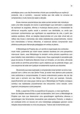 54



estratégias para o uso das ferramentas virtuais que complexifique as noções já
existente, não o contrário - executar tarefas que não estão no universo de
compreensão e muito menos de captar a atenção.

      Essas mesmas características das redes sociais também são indicativos
sobre uma falta situações de ensino e aprendizagem que estimulem a capacidade
de expressar as angústias, dilemas e mudanças desses jovens; a necessidade de
afirmar-se enquanto sujeito social e construir sua identidade; ou ainda que
promovam conhecimentos que signifiquem as experiências de vida, a partir dos
saberes escolares. Afinal, as relações desenvolvidas em uma rede virtual são um
reflexo das trocas e demandas das redes estabelecidas presencialmente, mesmo
com intensidades e formas diferentes, é essencial (tentar) compreender essa
dinâmica auxilia para intervenção pedagógica em ambos os planos.

      A Metodologia de Projetos deu um sentido à organização dos conteúdos
muito maior, justamente por inserir esses saberes escolares em uma perspectiva
intencional. Assim, essa Metodologia foi também minha primeira experiência com
esse trabalho mais sistemático e a longo prazo. Essa organização é percebida pelo
grupo de alunos. É totalmente diferente iniciar um trimestre, um ano letivo, afirmando
quais serão os caminhos percorridos e qual o objetivos que se pretende chegar, que
uma sequencia de aulas sem qualquer encadeamento explícito aos discentes.

      Obviamente que essa explicação e compreensão inicial também se torna mais
possível com o último ano das Séries Finais, já existe mais abertura para posturas
mais autônomas e compromissadas. O mesmo entendimento poderia não ser tão
claro para o primeiro ano das Séries Finais (6º ano), por exemplo. Contudo,
especificamente com esse grupo nota-se que a Metodologia de Projetos conseguiu
contribui nas habilidades procedimentais dos educandos: como estudar, como
organizar uma pesquisa e como pesquisar.

      Então, o papel das CVAs na experiência foi pequeno, o mais significativo
foram às relações desenvolvidas a partir do laboratório, bem como a Metodologia de
Projetos que mais que desenvolver uma aprendizagem significativa ofereceu a
aprendizagem das ferramentas necessárias para alcançá-la; Portanto, a relação a
ser analisada entre um recurso em uma metodologia pedagógica geraram outras
relações desconsideradas no início da pesquisa. Todavia são fundamentais para
 