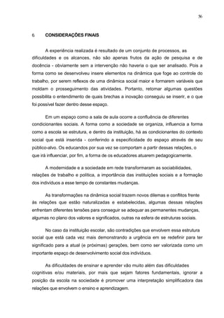 56



6.    CONSIDERAÇÕES FINAIS


      A experiência realizada é resultado de um conjunto de processos, as
dificuldades e os alcances, não são apenas frutos da ação de pesquisa e de
docência - obviamente sem a intervenção não haveria o que ser analisado. Pois a
forma como se desenvolveu insere elementos na dinâmica que foge ao controle do
trabalho, por serem reflexos de uma dinâmica social maior e formarem variáveis que
moldam o prosseguimento das atividades. Portanto, retomar algumas questões
possibilita o entendimento de quais brechas a inovação conseguiu se inserir, e o que
foi possível fazer dentro desse espaço.

      Em um espaço como a sala de aula ocorre a confluência de diferentes
condicionantes sociais. A forma como a sociedade se organiza, influencia a forma
como a escola se estrutura, e dentro da instituição, há as condicionantes do contexto
social que está inserida - conferindo a especificidade do espaço através de seu
público-alvo. Os educandos por sua vez se comportam a partir dessas relações, o
que irá influenciar, por fim, a forma de os educadores atuarem pedagogicamente.

      A modernidade e a sociedade em rede transformaram as sociabilidades,
relações de trabalho e política, a importância das instituições sociais e a formação
dos indivíduos a esse tempo de constantes mudanças.

      As transformações na dinâmica social trazem novos dilemas e conflitos frente
às relações que estão naturalizadas e estabelecidas, algumas dessas relações
enfrentam diferentes tensões para conseguir se adequar as permanentes mudanças,
algumas no plano dos valores e significados, outras na esfera de estruturas sociais.

      No caso da instituição escolar, são contradições que envolvem essa estrutura
social que está cada vez mais demonstrando a urgência em se redefinir para ter
significado para a atual (e próximas) gerações, bem como ser valorizada como um
importante espaço de desenvolvimento social dos indivíduos.

      As dificuldades de ensinar e aprender vão muito além das dificuldades
cognitivas e/ou materiais, por mais que sejam fatores fundamentais, ignorar a
posição da escola na sociedade é promover uma interpretação simplificadora das
relações que envolvem o ensino e aprendizagem.
 