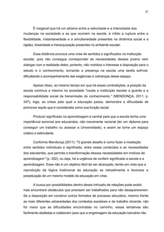 57



       É inegável que há um abismo entre a velocidade e a intensidade das
mudanças na sociedade e as que ocorrem na escola, é nítido a ruptura entre a
flexibilidade, instantaneidade e a simultaneidade presentes na dinâmica social e a
rigidez, linearidade e hierarquização presentes no ambiente escolar.

       Essa distância provoca uma crise de sentidos e significados na instituição
escolar, pois não consegue corresponder às necessidades desses jovens nem
dialogar com a realidade deles; portanto, não mobiliza o interesse e disposição para o
estudo e o conhecimento, tornando a presença na escola uma tarefa sofrível,
dificultando o acompanhamento das exigências e cobranças desse espaço.

       Apesar disso, ao mesmo tempo em que há essas contradições, a posição da
escola contínua a mesma na sociedade "coube a instituição escolar a guarda e a
responsabilidade social da transmissão do conhecimento." (MENDONÇA, 2011, p.
347), logo, as crises pelo qual a educação passa, demonstra a dificuldade de
promover aquilo que é considerada como sua função social.

       Produzir significado na aprendizagem é central para que a escola tenha uma
importância sensível aos educandos, não meramente racional (ter um diploma para
conseguir um trabalho ou acessar a Universidade), e assim se torne um espaço
criativo e estimulante.

       Conforme Mendonça (2011): "O grande desafio é como fazer a mediação
entre sentidos individuais e significado, entre esses conteúdos e as necessidades
dos estudantes, que permita a transformação dessas necessidades em motivos de
aprendizagem" (p. 352), ou seja, há a urgência de conferir significado a escola e a
aprendizagem. Esse não é um objetivo fácil de ser alcançado, tendo em vista que a
reprodução da lógica tradicional da educação se retroalimenta e favorece a
perpetuação de um mesmo modelo de educação em crise.

       A busca por possibilidades dentro desse intricado de relações pode existir,
mas encontrará obstáculos que precisam ser trabalhados para não desaparecerem.
Se a disposição em construir outros formatos de processo educativo, mesmo frente
as mais diferentes adversidades dos contextos escolares e de trabalho docente, não
for maior que as dificuldades encontradas no caminho, essas tentativas são
facilmente abafadas e colaboram para que a engrenagem da educação bancária não
 