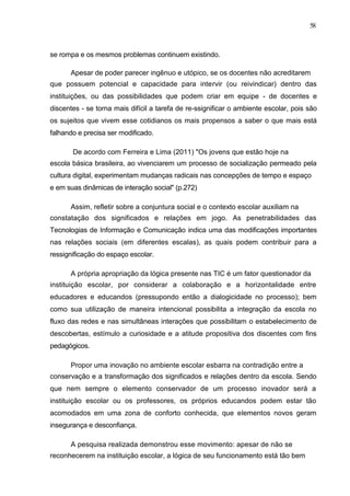 58



se rompa e os mesmos problemas continuem existindo.

      Apesar de poder parecer ingênuo e utópico, se os docentes não acreditarem
que possuem potencial e capacidade para intervir (ou reivindicar) dentro das
instituições, ou das possibilidades que podem criar em equipe - de docentes e
discentes - se torna mais difícil a tarefa de re-ssignificar o ambiente escolar, pois são
os sujeitos que vivem esse cotidianos os mais propensos a saber o que mais está
falhando e precisa ser modificado.

       De acordo com Ferreira e Lima (2011) "Os jovens que estão hoje na
escola básica brasileira, ao vivenciarem um processo de socialização permeado pela
cultura digital, experimentam mudanças radicais nas concepções de tempo e espaço
e em suas dinâmicas de interação social" (p.272)

      Assim, refletir sobre a conjuntura social e o contexto escolar auxiliam na
constatação dos significados e relações em jogo. As penetrabilidades das
Tecnologias de Informação e Comunicação indica uma das modificações importantes
nas relações sociais (em diferentes escalas), as quais podem contribuir para a
ressignificação do espaço escolar.

      A própria apropriação da lógica presente nas TIC é um fator questionador da
instituição escolar, por considerar a colaboração e a horizontalidade entre
educadores e educandos (pressupondo então a dialogicidade no processo); bem
como sua utilização de maneira intencional possibilita a integração da escola no
fluxo das redes e nas simultâneas interações que possibilitam o estabelecimento de
descobertas, estímulo a curiosidade e a atitude propositiva dos discentes com fins
pedagógicos.

      Propor uma inovação no ambiente escolar esbarra na contradição entre a
conservação e a transformação dos significados e relações dentro da escola. Sendo
que nem sempre o elemento conservador de um processo inovador será a
instituição escolar ou os professores, os próprios educandos podem estar tão
acomodados em uma zona de conforto conhecida, que elementos novos geram
insegurança e desconfiança.

      A pesquisa realizada demonstrou esse movimento: apesar de não se
reconhecerem na instituição escolar, a lógica de seu funcionamento está tão bem
 