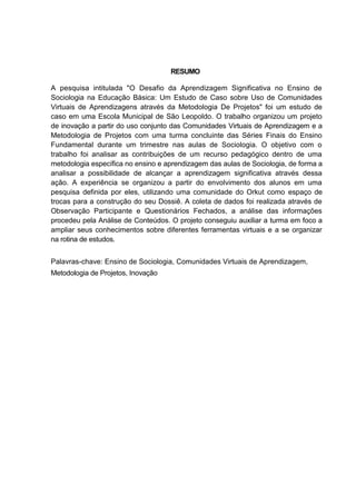 RESUMO

A pesquisa intitulada "O Desafio da Aprendizagem Significativa no Ensino de
Sociologia na Educação Básica: Um Estudo de Caso sobre Uso de Comunidades
Virtuais de Aprendizagens através da Metodologia De Projetos" foi um estudo de
caso em uma Escola Municipal de São Leopoldo. O trabalho organizou um projeto
de inovação a partir do uso conjunto das Comunidades Virtuais de Aprendizagem e a
Metodologia de Projetos com uma turma concluinte das Séries Finais do Ensino
Fundamental durante um trimestre nas aulas de Sociologia. O objetivo com o
trabalho foi analisar as contribuições de um recurso pedagógico dentro de uma
metodologia específica no ensino e aprendizagem das aulas de Sociologia, de forma a
analisar a possibilidade de alcançar a aprendizagem significativa através dessa
ação. A experiência se organizou a partir do envolvimento dos alunos em uma
pesquisa definida por eles, utilizando uma comunidade do Orkut como espaço de
trocas para a construção do seu Dossiê. A coleta de dados foi realizada através de
Observação Participante e Questionários Fechados, a análise das informações
procedeu pela Análise de Conteúdos. O projeto conseguiu auxiliar a turma em foco a
ampliar seus conhecimentos sobre diferentes ferramentas virtuais e a se organizar
na rotina de estudos.


Palavras-chave: Ensino de Sociologia, Comunidades Virtuais de Aprendizagem,
Metodologia de Projetos, Inovação
 