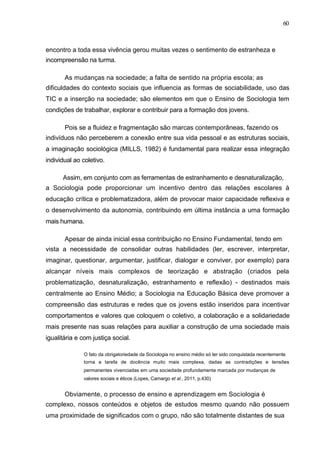 60



encontro a toda essa vivência gerou muitas vezes o sentimento de estranheza e
incompreensão na turma.

       As mudanças na sociedade; a falta de sentido na própria escola; as
dificuldades do contexto sociais que influencia as formas de sociabilidade, uso das
TIC e a inserção na sociedade; são elementos em que o Ensino de Sociologia tem
condições de trabalhar, explorar e contribuir para a formação dos jovens.

       Pois se a fluidez e fragmentação são marcas contemporâneas, fazendo os
indivíduos não perceberem a conexão entre sua vida pessoal e as estruturas sociais,
a imaginação sociológica (MILLS, 1982) é fundamental para realizar essa integração
individual ao coletivo.

      Assim, em conjunto com as ferramentas de estranhamento e desnaturalização,
a Sociologia pode proporcionar um incentivo dentro das relações escolares à
educação crítica e problematizadora, além de provocar maior capacidade reflexiva e
o desenvolvimento da autonomia, contribuindo em última instância a uma formação
mais humana.

       Apesar de ainda inicial essa contribuição no Ensino Fundamental, tendo em
vista a necessidade de consolidar outras habilidades (ler, escrever, interpretar,
imaginar, questionar, argumentar, justificar, dialogar e conviver, por exemplo) para
alcançar níveis mais complexos de teorização e abstração (criados pela
problematização, desnaturalização, estranhamento e reflexão) - destinados mais
centralmente ao Ensino Médio; a Sociologia na Educação Básica deve promover a
compreensão das estruturas e redes que os jovens estão inseridos para incentivar
comportamentos e valores que coloquem o coletivo, a colaboração e a solidariedade
mais presente nas suas relações para auxiliar a construção de uma sociedade mais
igualitária e com justiça social.

              O fato da obrigatoriedade da Sociologia no ensino médio só ter sido conquistada recentemente
              torna a tarefa de docência muito mais complexa, dadas as contradições e tensões
              permanentes vivenciadas em uma sociedade profundamente marcada por mudanças de
              valores sociais e éticos (Lopes, Camargo et al., 2011, p.430)


       Obviamente, o processo de ensino e aprendizagem em Sociologia é
complexo, nossos conteúdos e objetos de estudos mesmo quando não possuem
uma proximidade de significados com o grupo, não são totalmente distantes de sua
 