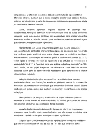 61



compreensão. O fato de os fenômenos sociais serem múltiplos e possibilitarem
diferentes olhares, auxiliam que a nossa disciplina escolar seja bastante flexível,
podendo ser direcionada a partir de situações do cotidiano dos educandos ou ainda
por movimentos da estrutura social.

      Assim,    devemos      aproveitar   enquanto   docentes    de    Sociologia   essa
especificidade, tanto para estimular maior comunicação entre as outras disciplinas
escolares - pois todas podem contribuir com perspectivas para analisar diferentes
fenômenos sociais e naturais - quanto para estabelecer processos de ensinagem
que alcancem uma aprendizagem significativa.

      Concordando com Moura e Guimarães (2009), que mesmo possuindo
sua especificidade, conteúdos e ferramentas próprias da Sociologia, sua re-entrada
nos currículos pode "contribuir com novos olhares para os conteúdos escolares,
relacionando-os, por exemplo ao contexto global e local dos estudantes" (p. 217),
"estar ligada à vivência do valor da igualdade e de atitudes de cooperação e
solidariedade" (p. 217) e "contribuir para uma prática pedagógica integrada" (p.233),
sendo assim, ter um papel integrador que demonstre como todos os saberes
escolares fazem parte do conhecimentos necessários para compreender e intervir
criticamente na realidade.

      A legitimidade da disciplina se constrói na capacidade de se mostrar
fundamental dentro das instituições escolares, portanto, dentro do contexto de
mudanças, os professores de Sociologia que também são cientistas sociais, podem
colaborar com ideias e ações que auxiliem (ou inspirem) ressignificações na prática
pedagógica.

      Na experiência de pesquisa, as tentativas de propor diferentes posturas
discentes e outras formas de ensinar-aprender, no mínimo provocaram os alunos
para algumas alternativas e possibilidades dentro da escola.

      Através do planejamento da inovação, buscou-se intervir no processo de
ensinagem para torná-lo mais contextualizado, que oferecesse condições para
alcançar os objetivos da disciplina e da aprendizagem significativa.

      A opção pelas Comunidades Virtuais de Aprendizagem ocorre pela certeza de
que é necessário integrar em sala de aula as TIC, pois sua proibição, como
 