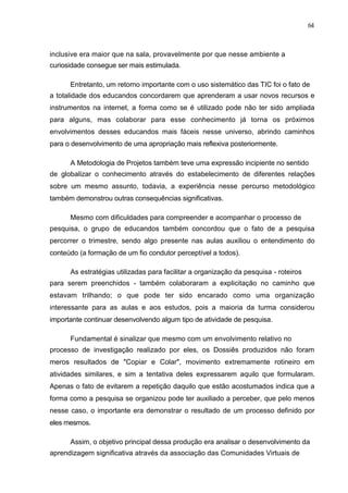 64



inclusive era maior que na sala, provavelmente por que nesse ambiente a
curiosidade consegue ser mais estimulada.

      Entretanto, um retorno importante com o uso sistemático das TIC foi o fato de
a totalidade dos educandos concordarem que aprenderam a usar novos recursos e
instrumentos na internet, a forma como se é utilizado pode não ter sido ampliada
para alguns, mas colaborar para esse conhecimento já torna os próximos
envolvimentos desses educandos mais fáceis nesse universo, abrindo caminhos
para o desenvolvimento de uma apropriação mais reflexiva posteriormente.

      A Metodologia de Projetos também teve uma expressão incipiente no sentido
de globalizar o conhecimento através do estabelecimento de diferentes relações
sobre um mesmo assunto, todavia, a experiência nesse percurso metodológico
também demonstrou outras consequências significativas.

      Mesmo com dificuldades para compreender e acompanhar o processo de
pesquisa, o grupo de educandos também concordou que o fato de a pesquisa
percorrer o trimestre, sendo algo presente nas aulas auxiliou o entendimento do
conteúdo (a formação de um fio condutor perceptível a todos).

      As estratégias utilizadas para facilitar a organização da pesquisa - roteiros
para serem preenchidos - também colaboraram a explicitação no caminho que
estavam trilhando; o que pode ter sido encarado como uma organização
interessante para as aulas e aos estudos, pois a maioria da turma considerou
importante continuar desenvolvendo algum tipo de atividade de pesquisa.

      Fundamental é sinalizar que mesmo com um envolvimento relativo no
processo de investigação realizado por eles, os Dossiês produzidos não foram
meros resultados de "Copiar e Colar", movimento extremamente rotineiro em
atividades similares, e sim a tentativa deles expressarem aquilo que formularam.
Apenas o fato de evitarem a repetição daquilo que estão acostumados indica que a
forma como a pesquisa se organizou pode ter auxiliado a perceber, que pelo menos
nesse caso, o importante era demonstrar o resultado de um processo definido por
eles mesmos.

      Assim, o objetivo principal dessa produção era analisar o desenvolvimento da
aprendizagem significativa através da associação das Comunidades Virtuais de
 