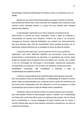 65



Aprendizagem através da Metodologia de Projetos mostrou-se realmente como um
desafio.

       Desafio por que entre tantas determinações que fogem o âmbito do docente,
esse profissional precisa fazer vários exercícios de mediação entre conjuntura social,
contexto social, instituição escolar e o grupo com que trabalha para conseguir
alcançar seus objetivos.

       A aprendizagem significativa se mostrou bastante complicada de ser
desenvolvida no período de tempo pretendido, frente a todas as limitações e
necessidades em apenas uma disciplina. Portanto, ela ainda é um horizonte;
conseguiu-se promover algumas habilidades que auxiliam seu desenvolvimento,
mas para alcançar esse nível de complexidade várias questões precisam ser re-
elaboradas, preferencialmente com a ampliação do tempo do plano de trabalho.

       A pesquisa demonstra que o que foi possível criar foi uma experiência
significativa, pois foram diferentes trabalhos que provocaram novas posturas,
envolvimentos e conhecimentos nos educando, e a experiência que viveram nesse
projeto de inovação marca de alguma forma sua relação com a escola, com o estudo
e com as Tecnologias da Informação e Comunicação. Experiências posteriores,
principalmente com pesquisa e TIC, já terão uma referência a esses educandos,
possibilitando   construções   mais    consolidadas    e   profundas     a   partir   da
complexificação da experiência anterior.

       A falta de correspondência entre significatividade esperada pela conjunção
das Comunidades Virtuais de Aprendizagem e a Metodologia de Projetos foi contra-
posta a todas as potencialidades que a pesquisa trouxe a partir dos fenômenos que
não tinham sido considerados como tão relevantes no início da pesquisa e a todas
as perspectivas que se abrem a partir da reflexão sobre a experiência.

       Entretanto, mesmo de maneira restrita, foi possível observar que a inserção
das Comunidades Virtuais de Aprendizagem apoiou o trabalho com a Metodologia
de Projeto bem como essa última pode ser explorada pela primeira. Há um reforço
entre a metodologia e o recurso pedagógico de apoio, fazendo que, ao menos, o
caminho trilhado pelos alunos fosse bastante consciente e presente em sua rotina na
disciplina de Sociologia.
 