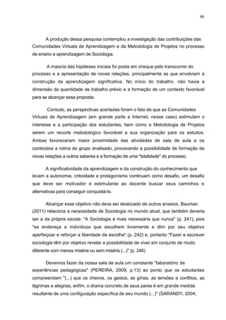 66



      A produção dessa pesquisa contemplou a investigação das contribuições das
Comunidades Virtuais de Aprendizagem e da Metodologia de Projetos no processo
de ensino e aprendizagem de Sociologia.

       A maioria das hipóteses iniciais foi posta em cheque pelo transcorrer do
processo e a apresentação de novas relações, principalmente as que envolviam a
construção da aprendizagem significativa. No início do trabalho, não havia a
dimensão da quantidade de trabalho prévio e a formação de um contexto favorável
para se alcançar essa proposta.

       Contudo, as perspectivas acertadas foram o fato de que as Comunidades
Virtuais de Aprendizagem (em grande parte a Internet, nesse caso) estimulam o
interesse e a participação dos estudantes, bem como a Metodologia de Projetos
serem um recorte metodológico favorável a sua organização para os estudos.
Ambas favoreceram maior proximidade das atividades de sala de aula e os
conteúdos a rotina do grupo analisado, provocando a possibilidade de formação de
novas relações a outros saberes e a formação de uma "totalidade" do processo.

      A significatividade da aprendizagem e da construção do conhecimento que
levam a autonomia, criticidade e protagonismo continuam como desafio, um desafio
que deve ser motivador e estimulante ao docente buscar seus caminhos e
alternativas para conseguir conquistá-lo.

      Alcançar esse objetivo não deve ser deslocado de outros anseios, Bauman
(2011) relaciona a necessidade da Sociologia no mundo atual, que também deveria
ser a da própria escola: "A Sociologia é mais necessária que nunca" (p. 241), pois
"se endereça a indivíduos que escolhem livremente e têm por seu objetivo
aperfeiçoar e reforçar a liberdade de escolha" (p. 242) e, portanto "Fazer e escrever
sociologia têm por objetivo revelar a possibilidade de viver em conjunto de modo
diferente com menos miséria ou sem miséria (...)" (p. 246)

      Devemos fazer da nossa sala de aula um constante "laboratório de
experiências pedagógicas" (PEREIRA, 2009, p.13) ao ponto que os estudantes
compreendam "(...) que os cheiros, os gestos, as gírias, as tensões e conflitos, as
lágrimas e alegrias, enfim, o drama concreto de seus pares é em grande medida
resultante de uma configuração específica de seu mundo (...)" (SARANDY, 2004,
 