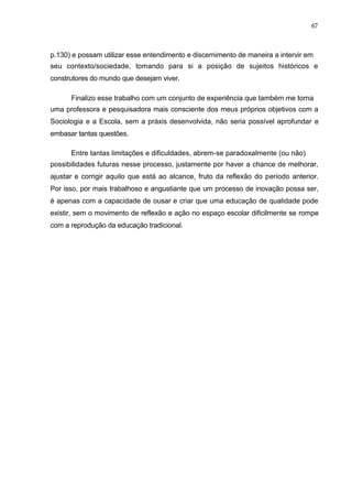 67



p.130) e possam utilizar esse entendimento e discernimento de maneira a intervir em
seu contexto/sociedade, tomando para si a posição de sujeitos históricos e
construtores do mundo que desejam viver.

      Finalizo esse trabalho com um conjunto de experiência que também me torna
uma professora e pesquisadora mais consciente dos meus próprios objetivos com a
Sociologia e a Escola, sem a práxis desenvolvida, não seria possível aprofundar e
embasar tantas questões.

      Entre tantas limitações e dificuldades, abrem-se paradoxalmente (ou não)
possibilidades futuras nesse processo, justamente por haver a chance de melhorar,
ajustar e corrigir aquilo que está ao alcance, fruto da reflexão do período anterior.
Por isso, por mais trabalhoso e angustiante que um processo de inovação possa ser,
é apenas com a capacidade de ousar e criar que uma educação de qualidade pode
existir, sem o movimento de reflexão e ação no espaço escolar dificilmente se rompe
com a reprodução da educação tradicional.
 