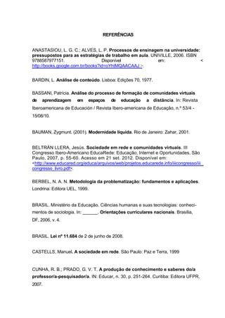 REFERÊNCIAS


ANASTASIOU, L. G. C.; ALVES, L. P. Processos de ensinagem na universidade:
pressupostos para as estratégias de trabalho em aula. UNIVILLE, 2006. ISBN
9788587977151.                    Disponível             em :              <
http://books.google.com.br/books?id=oYhtMQAACAAJ >.


BARDIN, L. Análise de conteúdo. Lisboa: Edições 70, 1977.

BASSANI, Patrícia. Análise do processo de formação de comunidades virtuais
de   aprendizagem     em    espaços    de   educação     a distância. In: Revista
Iberoamericana de Educación / Revista Ibero-americana de Educação, n.º 53/4 -
15/08/10.


BAUMAN, Zygmunt. (2001). Modernidade líquida. Rio de Janeiro: Zahar, 2001.


BELTRÁN LLERA, Jesús. Sociedade em rede e comunidades virtuais. III
Congresso Ibero-Americano EducaRede: Educação, Internet e Oportunidades, São
Paulo, 2007, p. 55-60. Acesso em 21 set. 2012. Disponível em:
<http://www.educared.org/educa/arquivos/web/projetos.educarede.info/iiicongresso/iii
congresso_livro.pdf>.

BERBEL, N. A. N. Metodologia da problematização: fundamentos e aplicações.
Londrina: Editora UEL, 1999.


BRASIL. Ministério da Educação. Ciências humanas e suas tecnologias: conheci-
mentos de sociologia. In: ______. Orientações curriculares nacionais. Brasília,
DF, 2006, v. 4.


BRASIL. Lei nº 11.684 de 2 de junho de 2008.


CASTELLS, Manuel. A sociedade em rede. São Paulo: Paz e Terra, 1999


CUNHA, R. B.; PRADO, G. V. T. A produção de conhecimento e saberes do/a
professor/a-pesquisador/a. IN: Educar, n. 30, p. 251-264. Curitiba: Editora UFPR,
2007.
 