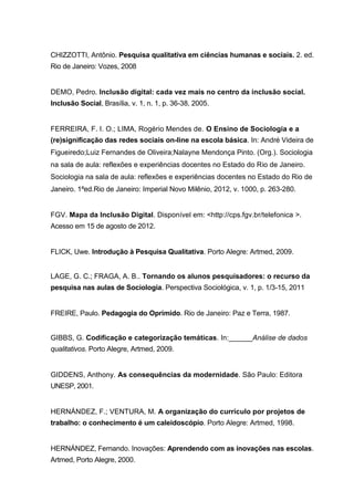 CHIZZOTTI, Antônio. Pesquisa qualitativa em ciências humanas e sociais. 2. ed.
Rio de Janeiro: Vozes, 2008


DEMO, Pedro. Inclusão digital: cada vez mais no centro da inclusão social.
Inclusão Social, Brasília, v. 1, n. 1, p. 36-38, 2005.


FERREIRA, F. I. O.; LIMA, Rogério Mendes de. O Ensino de Sociologia e a
(re)significação das redes sociais on-line na escola básica. In: André Videira de
Figueiredo;Luiz Fernandes de Oliveira;Nalayne Mendonça Pinto. (Org.). Sociologia
na sala de aula: reflexões e experiências docentes no Estado do Rio de Janeiro.
Sociologia na sala de aula: reflexões e experiências docentes no Estado do Rio de
Janeiro. 1ªed.Rio de Janeiro: Imperial Novo Milênio, 2012, v. 1000, p. 263-280.


FGV. Mapa da Inclusão Digital. Disponível em: <http://cps.fgv.br/telefonica >.
Acesso em 15 de agosto de 2012.


FLICK, Uwe. Introdução à Pesquisa Qualitativa. Porto Alegre: Artmed, 2009.


LAGE, G. C.; FRAGA, A. B.. Tornando os alunos pesquisadores: o recurso da
pesquisa nas aulas de Sociologia. Perspectiva Sociológica, v. 1, p. 1/3-15, 2011


FREIRE, Paulo. Pedagogia do Oprimido. Rio de Janeiro: Paz e Terra, 1987.


GIBBS, G. Codificação e categorização temáticas. In:______Análise de dados
qualitativos. Porto Alegre, Artmed, 2009.


GIDDENS, Anthony. As consequências da modernidade. São Paulo: Editora
UNESP, 2001.


HERNÁNDEZ, F.; VENTURA, M. A organização do currículo por projetos de
trabalho: o conhecimento é um caleidoscópio. Porto Alegre: Artmed, 1998.


HERNÁNDEZ, Fernando. Inovações: Aprendendo com as inovações nas escolas.
Artmed, Porto Alegre, 2000.
 
