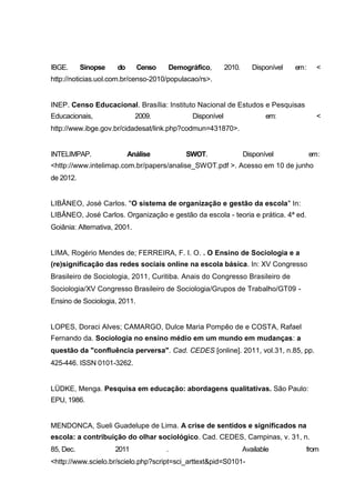 IBGE.      Sinopse    do      Censo   Demográfico,        2010.      Disponível   em :     <
http://noticias.uol.com.br/censo-2010/populacao/rs>.


INEP. Censo Educacional. Brasília: Instituto Nacional de Estudos e Pesquisas
Educacionais,                 2009.          Disponível                  em:               <
http://www.ibge.gov.br/cidadesat/link.php?codmun=431870>.


INTELIMPAP.                Análise         SWOT.                  Disponível             em :
<http://www.intelimap.com.br/papers/analise_SWOT.pdf >. Acesso em 10 de junho
de 2012.


LIBÂNEO, José Carlos. "O sistema de organização e gestão da escola" In:
LIBÂNEO, José Carlos. Organização e gestão da escola - teoria e prática. 4ª ed.
Goiânia: Alternativa, 2001.


LIMA, Rogério Mendes de; FERREIRA, F. I. O. . O Ensino de Sociologia e a
(re)significação das redes sociais online na escola básica. In: XV Congresso
Brasileiro de Sociologia, 2011, Curitiba. Anais do Congresso Brasileiro de
Sociologia/XV Congresso Brasileiro de Sociologia/Grupos de Trabalho/GT09 -
Ensino de Sociologia, 2011.


LOPES, Doraci Alves; CAMARGO, Dulce Maria Pompêo de e COSTA, Rafael
Fernando da. Sociologia no ensino médio em um mundo em mudanças: a
questão da "confluência perversa". Cad. CEDES [online]. 2011, vol.31, n.85, pp.
425-446. ISSN 0101-3262.


LÜDKE, Menga. Pesquisa em educação: abordagens qualitativas. São Paulo:
EPU, 1986.


MENDONCA, Sueli Guadelupe de Lima. A crise de sentidos e significados na
escola: a contribuição do olhar sociológico. Cad. CEDES, Campinas, v. 31, n.
85, Dec.             2011             .                           Available          from
<http://www.scielo.br/scielo.php?script=sci_arttext&pid=S0101-
 
