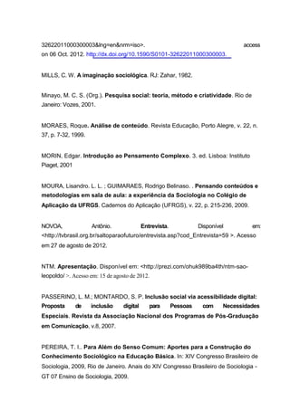 32622011000300003&lng=en&nrm=iso>.                                                 access
on 06 Oct. 2012. http://dx.doi.org/10.1590/S0101-32622011000300003.


MILLS, C. W. A imaginação sociológica. RJ: Zahar, 1982.


Minayo, M. C. S. (Org.). Pesquisa social: teoria, método e criatividade. Rio de
Janeiro: Vozes, 2001.


MORAES, Roque. Análise de conteúdo. Revista Educação, Porto Alegre, v. 22, n.
37, p. 7-32, 1999.


MORIN, Edgar. Introdução ao Pensamento Complexo. 3. ed. Lisboa: Instituto
Piaget, 2001


MOURA, Lisandro. L. L. ; GUIMARAES, Rodrigo Belinaso. . Pensando conteúdos e
metodologias em sala de aula: a experiência da Sociologia no Colégio de
Aplicação da UFRGS. Cadernos do Aplicação (UFRGS), v. 22, p. 215-236, 2009.


NOVOA,               Antônio.               Entrevista.             Disponível        em:
<http://tvbrasil.org.br/saltoparaofuturo/entrevista.asp?cod_Entrevista=59 >. Acesso
em 27 de agosto de 2012.


NTM. Apresentação. Disponível em: <http://prezi.com/ohuk989ba4th/ntm-sao-
leopoldo/ >. Acesso em: 15 de agosto de 2012.


PASSERINO, L. M.; MONTARDO, S. P. Inclusão social via acessibilidade digital:
Proposta       de    inclusão     digital      para       Pessoas    com     Necessidades
Especiais. Revista da Associação Nacional dos Programas de Pós-Graduação
em Comunicação, v.8, 2007.


PEREIRA, T. I.. Para Além do Senso Comum: Aportes para a Construção do
Conhecimento Sociológico na Educação Básica. In: XIV Congresso Brasileiro de
Sociologia, 2009, Rio de Janeiro. Anais do XIV Congresso Brasileiro de Sociologia -
GT 07 Ensino de Sociologia, 2009.
 