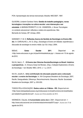 PCN. Apresentação dos temas transversais. Brasília: MEC/SEF, 1997.


OLIVEIRA, Lindamir Cardoso Vieira. Gestão do trabalho pedagógico, novas
tecnologias e inovações na cultura escolar: uma intersecção a ser
estudada. In BARIAN PERROTTI, E. M.; VIGNERON, J. Novas Tecnologias
no contexto educacional: reflexões e relatos de experiências. São
Bernardo do Campo, SP: Umesp, 2003.


SARANDY, F. M. S. Reflexões Acerca do Sentido da Sociologia no Ensino Mé-
dio. In: CARVALHO, L. M. G. (Org.). Sociologia e Ensino em Debate: experiências e
discussão de sociologia no ensino médio. Ijuí: Ed. Unijuí, 2004.


SEDUC.            Censo           Escolar          2011.            Disponível   em :
<http://www.educacao.rs.gov.br/pse/html/estatisticas.jsp >. Acesso em 15 de agosto
de 2012.


SILVA, Ileizi L. F. . O Ensino das Ciências Sociais/Sociologia no Brasil: histórico
e perspectivas.. In: Amaury Cesar de Moraes. (Org.). Coleção Explorando o Ensino
de Sociologia. 1 ed. Brasilia: MEC, 2010, v. 1, p. 23-31.


SILVA, Josefa A.. Uma contribuição da educação popular para a educação
escolar: o ensino de Sociologia. In: XIII Congresso Brasileiro de Sociologia, 2007,
Recife. Desigualdade, Diferença, Reconhecimento: Resumos. Recife: Sociedade
Brasileira de Sociologia, 2007. p. 202-202.


TODOS PELA EDUCAÇÃO. Dados sobre as 5 Metas - RS. Disponível em:
<http://www.todospelaeducacao.org.br/educacao-no-brasil/numeros-do-brasil/dados-
por-estado/rio-grande-do-sul/>. Acesso em 24 de setembro de 2012.


WERNECK, Claudia. A humanidade como ela é. 2001. Disponível em: <
http://www.educacional.com.br/entrevistas/entrevista0073.asp>. Acesso em 15 de
agosto de 2012.
 
