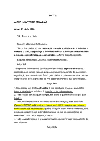 ANEXOS


ANEXO 1 - MATERIAIS DAS AULAS


Anexo 1.1 - Aula 11/06


   São direitos sociais...

   Segundo a Constituição Brasileira:

   "Art. 6º São direitos sociais a educação, a saúde, a alimentação, o trabalho, a
moradia, o lazer, a segurança, a previdência social, a proteção à maternidade e
à infância, a assistência aos desamparados, na forma desta Constituição."

   Segundo a Declaração Universal dos Direitos Humanos:

   Artigo XXII

Toda pessoa, como membro da sociedade, tem direito à segurança social e à
realização, pelo esforço nacional, pela cooperação internacional e de acordo com a
organização e recursos de cada Estado, dos direitos econômicos, sociais e culturais
indispensáveis à sua dignidade e ao livre desenvolvimento da sua personalidade.

                                        Artigo XXIII

1.Toda pessoa tem direito ao trabalho, à livre escolha de emprego, a condições
justas e favoráveis de trabalho e à proteção contra o desemprego.
2. Toda pessoa, sem qualquer distinção, tem direito a igual remuneração por igual
trabalho.
3. Toda pessoa que trabalhe tem direito a uma remuneração justa e satisfatória
(Segundo DIEESE, salário mínimo deveria ser 2.383,28 para alcançar todas as
necessidades dos trabalhadores), que lhe assegure, assim como à sua família, uma
existência compatível com a dignidade humana, e a que se acrescentarão, se
necessário, outros meios de proteção social.
4. Toda pessoa tem direito a organizar sindicatos e neles ingressar para proteção de
seus interesses.

                                        Artigo XXIV
 