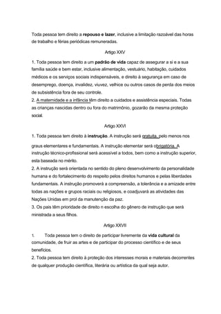 Toda pessoa tem direito a repouso e lazer, inclusive a limitação razoável das horas
de trabalho e férias periódicas remuneradas.

                                         Artigo XXV

1. Toda pessoa tem direito a um padrão de vida capaz de assegurar a si e a sua
família saúde e bem estar, inclusive alimentação, vestuário, habitação, cuidados
médicos e os serviços sociais indispensáveis, e direito à segurança em caso de
desemprego, doença, invalidez, viuvez, velhice ou outros casos de perda dos meios
de subsistência fora de seu controle.
2. A maternidade e a infância têm direito a cuidados e assistência especiais. Todas
as crianças nascidas dentro ou fora do matrimônio, gozarão da mesma proteção
social.

                                        Artigo XXVI

1. Toda pessoa tem direito à instrução. A instrução será gratuita, pelo menos nos

graus elementares e fundamentais. A instrução elementar será obrigatória. A
instrução técnico-profissional será acessível a todos, bem como a instrução superior,
esta baseada no mérito.
2. A instrução será orientada no sentido do pleno desenvolvimento da personalidade
humana e do fortalecimento do respeito pelos direitos humanos e pelas liberdades
fundamentais. A instrução promoverá a compreensão, a tolerância e a amizade entre
todas as nações e grupos raciais ou religiosos, e coadjuvará as atividades das
Nações Unidas em prol da manutenção da paz.
3. Os pais têm prioridade de direito n escolha do gênero de instrução que será
ministrada a seus filhos.

                                        Artigo XXVII

1.        Toda pessoa tem o direito de participar livremente da vida cultural da
comunidade, de fruir as artes e de participar do processo científico e de seus
benefícios.
2. Toda pessoa tem direito à proteção dos interesses morais e materiais decorrentes
de qualquer produção científica, literária ou artística da qual seja autor.
 