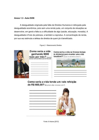 Anexo 1.3 - Aula 25/06


      A desigualdade originada pela falta de Direitos Humanos é reforçada pela
desigualdade econômica, pois sem uma renda justa, um conjunto de situações se
desenvolve, em geral a falta ou a dificuldade de algo (saúde, educação, moradia). A
desigualdade é fruto de pobreza, e também a reproduz. A concentração de renda,
por sua vez estimula a defesa de direitos de quem já é beneficiado.


                             Figura 2 - Relacionando Direitos




                                  Fonte: A Autora (2012)
 