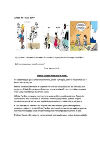 Anexo 1.6 - Aula 30/07




                                        Fonte: A autora (2012)



                              Políticas Sociais e Distribuição de Renda

Se o sistema social que vivemos concentra renda, direitos e privilégios, criam-se mecanismos que o
tornem menos desiguais.

Políticas Sociais são alternativas de pequenas melhoras nas condições de vida das pessoas que se
originam no Estado. Em geral se configuram em programas e benefícios com o objetivo de garantir
maior justiça na distribuição dos direitos sociais.

O Bolsa Família é o programa mais importante nesse sentido que existe atualmente. Através do
cadastramento único se identifica as condições e necessidades da família, podendo chegar a
transferência direta de até 240 reais para famílias que ganhem um salário mínimo por pessoa.

É uma política social imediata e a curto prazo para evitar a reprodução do ciclo de pobreza
garantindo o básico por família. O Bolsa Família é responsável pelo aumento do poder de consumo
dos mais empobrecidos, sendo um dos motivos para a manutenção do crescimento do país.

Políticas Sociais não mudam a estrutura social, apenas atenua os efeitos da desigualdade.
 