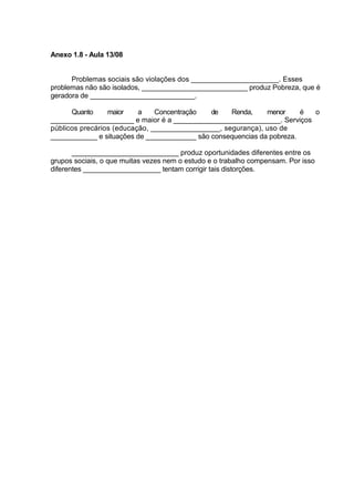 Anexo 1.8 - Aula 13/08


      Problemas sociais são violações dos ______________________. Esses
problemas não são isolados, ___________________________ produz Pobreza, que é
geradora de ___________________________.

      Quanto     maior    a    Concentração   de   Renda,     menor     é o
_____________________ e maior é a ___________________________. Serviços
públicos precários (educação, _________________, segurança), uso de
____________ e situações de _____________ são consequencias da pobreza.

       ___________________________ produz oportunidades diferentes entre os
grupos sociais, o que muitas vezes nem o estudo e o trabalho compensam. Por isso
diferentes ____________________ tentam corrigir tais distorções.
 