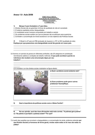 Anexo 1.9 - Aula 20/08
                                            EMEF PAULO BECK
                                        AVALIAÇÃO DE SOCIOLOGIA
                                            PROFA. EDUARDA
                                               II TRIMESTRE

    1)        Marque V para Verdadeiro e F para falso.
    ( ) Direitos Sociais são as garantias mínimas da qualidade de vida em sociedade
    ( ) O sistema capitalista produz desigualdades
    ( ) A mobilidade social é sempre conquistada por trabalho e estudo
    ( ) Os problemas sociais existem por que as pessoas não se esforçam para superá-los
    ( ) Combater a concentração de renda excessiva é um dos objetivos das Políticas Sociais


    2)     O Brasil é o 6º país em PIB (produção de riqueza) e o 76º no IDH (qualidade de vida).
    Explique por que possuímos uma desigualdade social tão grande em nosso país.
    _________________________________________________________________________________
    _________________________________________________________________________________
    _________________________________________________________________________________

3) Vivemos um período de greves em diferentes profissões, são 28 categorias em paralisação
     reivindicando salários e condições de trabalho melhores. O que pode acontecer quando os
     indivíduos não recebem uma remuneração digna por seu
     trabalho?_________________________________________________________________________
     _________________________________________________________________________________
     _________________________________________________________________________________
     ________
     4) A moradia é um dos direitos sociais mostrados na figura abaixo.
                                                         a) Qual o problema social existente nela?
                                                         _______________________________________
                                                         _______________________________________
                                                         _______________________________________

                                                         b) Esse problema pode gerar outros
                                                         problemas? Exemplifique.
                                                         _______________________________________
                                                         _______________________________________
                                                         _______________________________________
                                                         _______________________________________




   5)     Qual a importância de políticas sociais como o Bolsa Família?
____________________________________________________________________________________
   _________________________________________________________________________________
   ______________________________________________________________________________
   6)     Na sua opinião, qual das duas afirmações está mais correta: "A pobreza gera pobres"
   ou "Os pobres é que fazem a pobreza existir?" Por quê?



7) A partir das questões que envolvem a desigualdade e a concentração de renda, podemos entender por
    que Direitos Sociais (e Humanos de forma geral), muitas vezes estão na lei mas não estão na
    prática?
 