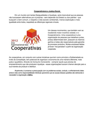 Cooperativismo e Justiça Social

       Em um mundo com tantas Desigualdades e Injustiças, seria improvável que as pessoas
não buscassem alternativas por si próprias - sem depender do Estado ou dos patrões - que
busquem o bem comum, o respeito a vida (social e ambiental), menos exploração e mais
igualdade entre todos, respeitado as diferenças regionais e locais.



                                                      Um desses movimentos, que também vem se
                                                      recebendo maior incentivo estatal, é o
                                                      Cooperativismo. Uma cooperativa é uma
                                                      organização de pessoas que trabalham juntas,
                                                      produz determinado bem, possuem os mesmos
                                                      ganhos e todas são responsáveis pela garantia
                                                      do processo produtivo. Muitas empresas falidas
                                                      já foram "recuperadas" a partir da organização
                                                      cooperada.



As cooperativas, em conjunto com outras iniciativas que tem como princípio a Solidariedade ao
invés da Competição, tem potencial de organizar a economia de uma maneira diferente, mais
justa e igualitária. Através do Consumo Consciente - comprar aquilo que precisa de
empreendimento que não produzem injustiças - essas organizações buscam chamar atenção para a
sua maneira de produzir e distribuir.

        Atualmente, é consenso a preocupação com os problemas sociais, contudo, o enfrentamento deles
ainda é visto como responsabilidade individual, ignorando que as causas dessas questões são estruturais e
necessitam e organização coletiva.
 