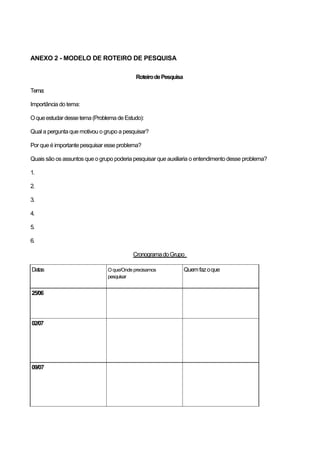 ANEXO 2 - MODELO DE ROTEIRO DE PESQUISA

                                           Roteiro de Pesquisa

Tema:

Importância do tema:

O que estudar desse tema (Problema de Estudo):

Qual a pergunta que motivou o grupo a pesquisar?

Por que é importante pesquisar esse problema?

Quais são os assuntos que o grupo poderia pesquisar que auxiliaria o entendimento desse problema?

1.

2.

3.

4.

5.

6.

                                          Cronograma do Grupo

Datas                          O que/Onde precisamos             Quem faz o que
                               pesquisar


25/06




02/07




09/07
 