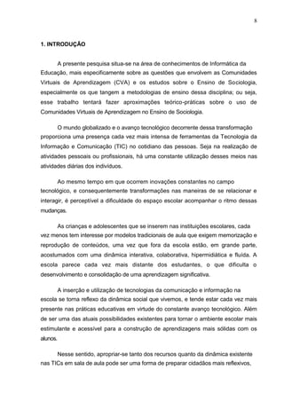 8



1. INTRODUÇÃO


          A presente pesquisa situa-se na área de conhecimentos de Informática da
Educação, mais especificamente sobre as questões que envolvem as Comunidades
Virtuais de Aprendizagem (CVA) e os estudos sobre o Ensino de Sociologia,
especialmente os que tangem a metodologias de ensino dessa disciplina; ou seja,
esse trabalho tentará fazer aproximações teórico-práticas sobre o uso de
Comunidades Virtuais de Aprendizagem no Ensino de Sociologia.

          O mundo globalizado e o avanço tecnológico decorrente dessa transformação
proporciona uma presença cada vez mais intensa de ferramentas da Tecnologia da
Informação e Comunicação (TIC) no cotidiano das pessoas. Seja na realização de
atividades pessoais ou profissionais, há uma constante utilização desses meios nas
atividades diárias dos indivíduos.

          Ao mesmo tempo em que ocorrem inovações constantes no campo
tecnológico, e consequentemente transformações nas maneiras de se relacionar e
interagir, é perceptível a dificuldade do espaço escolar acompanhar o ritmo dessas
mudanças.

          As crianças e adolescentes que se inserem nas instituições escolares, cada
vez menos tem interesse por modelos tradicionais de aula que exigem memorização e
reprodução de conteúdos, uma vez que fora da escola estão, em grande parte,
acostumados com uma dinâmica interativa, colaborativa, hipermidiática e fluída. A
escola parece cada vez mais distante dos estudantes, o que dificulta o
desenvolvimento e consolidação de uma aprendizagem significativa.

          A inserção e utilização de tecnologias da comunicação e informação na
escola se torna reflexo da dinâmica social que vivemos, e tende estar cada vez mais
presente nas práticas educativas em virtude do constante avanço tecnológico. Além
de ser uma das atuais possibilidades existentes para tornar o ambiente escolar mais
estimulante e acessível para a construção de aprendizagens mais sólidas com os
alunos.

          Nesse sentido, apropriar-se tanto dos recursos quanto da dinâmica existente
nas TICs em sala de aula pode ser uma forma de preparar cidadãos mais reflexivos,
 