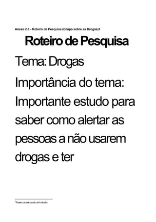 Anexo 2.6 - Roteiro de Pesquisa (Grupo sobre as Drogas)1



        Roteiro de Pesquisa
Tema: Drogas
Importância do tema:
Importante estudo para
saber como alertar as
pessoas a não usarem
drogas e ter


1
Roteiro do educando de Inclusão
 