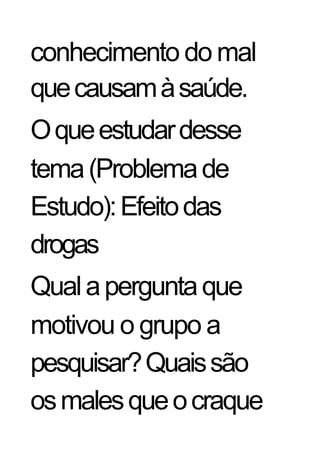 conhecimento do mal
que causam à saúde.
O que estudar desse
tema (Problema de
Estudo): Efeito das
drogas
Qual a pergunta que
motivou o grupo a
pesquisar? Quais são
os males que o craque
 