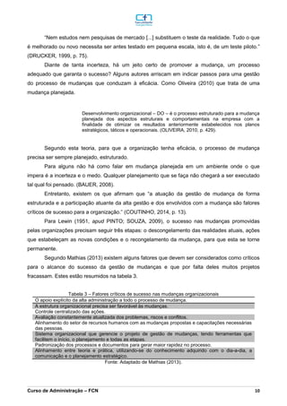 _________________________________________________________________________________________________________________________________________________________________________________________________________________________________________________________________________________________________________________________________________________________________________________________________________________________________________________
Curso de Administração – FCN 10
“Nem estudos nem pesquisas de mercado [...] substituem o teste da realidade. Tudo o que
é melhorado ou novo necessita ser antes testado em pequena escala, isto é, de um teste piloto.”
(DRUCKER, 1999, p. 75).
Diante de tanta incerteza, há um jeito certo de promover a mudança, um processo
adequado que garanta o sucesso? Alguns autores arriscam em indicar passos para uma gestão
do processo de mudanças que conduzam à eficácia. Como Oliveira (2010) que trata de uma
mudança planejada.
Desenvolvimento organizacional – DO – é o processo estruturado para a mudança
planejada dos aspectos estruturais e comportamentais na empresa com a
finalidade de otimizar os resultados anteriormente estabelecidos nos planos
estratégicos, táticos e operacionais. (OLIVEIRA, 2010, p. 429).
Segundo esta teoria, para que a organização tenha eficácia, o processo de mudança
precisa ser sempre planejado, estruturado.
Para alguns não há como falar em mudança planejada em um ambiente onde o que
impera é a incerteza e o medo. Qualquer planejamento que se faça não chegará a ser executado
tal qual foi pensado. (BAUER, 2008).
Entretanto, existem os que afirmam que “a atuação da gestão de mudança de forma
estruturada e a participação atuante da alta gestão e dos envolvidos com a mudança são fatores
críticos de sucesso para a organização.” (COUTINHO, 2014, p. 13).
Para Lewin (1951, apud PINTO; SOUZA, 2009), o sucesso nas mudanças promovidas
pelas organizações precisam seguir três etapas: o descongelamento das realidades atuais, ações
que estabeleçam as novas condições e o recongelamento da mudança, para que esta se torne
permanente.
Segundo Mathias (2013) existem alguns fatores que devem ser considerados como críticos
para o alcance do sucesso da gestão de mudanças e que por falta deles muitos projetos
fracassam. Estes estão resumidos na tabela 3.
Tabela 3 – Fatores críticos de sucesso nas mudanças organizacionais
O apoio explícito da alta administração a todo o processo de mudança.
A estrutura organizacional precisa ser favorável às mudanças.
Controle centralizado das ações.
Avaliação constantemente atualizada dos problemas, riscos e conflitos.
Alinhamento do setor de recursos humanos com as mudanças propostas e capacitações necessárias
das pessoas.
Sistema organizacional que gerencie o projeto de gestão de mudanças, tendo ferramentas que
facilitem o início, o planejamento e todas as etapas.
Padronização dos processos e documentos para gerar maior rapidez no processo.
Alinhamento entre teoria e prática, utilizando-se do conhecimento adquirido com o dia-a-dia, a
comunicação e o planejamento estratégico.
Fonte: Adaptado de Mathias (2013).
 
