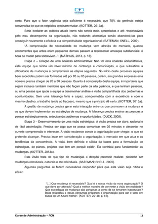 _________________________________________________________________________________________________________________________________________________________________________________________________________________________________________________________________________________________________________________________________________________________________________________________________________________________________________________
Curso de Administração – FCN 12
certo. Para que o fator urgência seja suficiente é necessário que 75% da gerência esteja
convencida de que os negócios precisam mudar. (KOTTER, 2013a).
Seria declarar as práticas atuais como não sendo mais apropriadas e até responsáveis
pelo mau desempenho da organização, não restando alternativa senão abandoná-las para
conseguir novamente a eficácia e a competitividade organizacional. (BATEMAN; SNELL, 2009).
“A comprovação de necessidade de mudança vem através do mercado, quando
concorrentes que antes eram pequenos demais passam a representar ameaças substanciais: é
hora de mudar para sobreviver...”. (MATHIAS, 2013, p. 15).
Etapa 2 – Criação de uma coalizão administrativa: Não ter esta coalizão administrativa,
esta equipe que tenha um nível mínimo de confiança e comunicação, e que subestime a
dificuldade de mudanças é comprometer as etapas seguintes. No início deste processo equipes
bem sucedidas podem ser formadas até por 03 ou 05 pessoas, porém, em grandes empresas este
número precisa chegar de 20 a 50 pessoas. Quanto à composição desta equipe, é importante que
sejam inclusos também membros que não façam parte da alta gerência, e que tenham pessoas,
ou uma pessoa que ajude a equipe a desenvolver análise e visão compartilhada dos problemas e
oportunidades. Sem uma liderança forte e capaz, comprometida com a excelência e com o
mesmo objetivo, o trabalho tende ao fracasso, mesmo que a princípio dê certo. (KOTTER, 2013a).
A gestão de mudança precisa gerar esta interação entre os que promovem a mudança e
os que devem implementar as estratégias de mudança. A liderança precisa ensinar as pessoas a
pensar estrategicamente, antecipando problemas e oportunidades. (DUCK, 2005).
Etapa 3 – Desenvolvimento de uma visão estratégica: A visão precisa ser clara, racional e
de fácil assimilação. Precisa ser algo que se possa comunicar em 05 minutos e despertar no
ouvinte compreensão e interesse. A visão esclarece aonde a organização quer chegar, o que se
pretende alcançar. Precisa levar em consideração a organização, o mercado em que atua e as
tendências da concorrência. A visão bem definida e sólida dá bases para a formulação de
estratégias, de planos, projetos que tem um porquê existir. Ela contribui para fundamentar as
mudanças. (KOTTER, 2013a).
Esta visão trata de que tipo de mudanças a direção pretende realizar, podendo ser
mudanças estruturais, culturais e até individuais. (BATEMAN; SNELL, 2009).
Algumas perguntas se fazem necessárias responder para que esta visão seja nítida e
eficaz:
“[...] Que mudança é necessária? Qual é a nossa visão da nova organização? O
que deve ser alterado? Qual a melhor maneira de converter a visão em realidade?
Que estratégias de mudança são perigosas a ponto de se tornarem inaceitáveis?
Boas respostas a essas perguntas preparam a organização para dar o salto em
busca de um futuro melhor.” (KOTTER, 2013b, p. 61).
 
